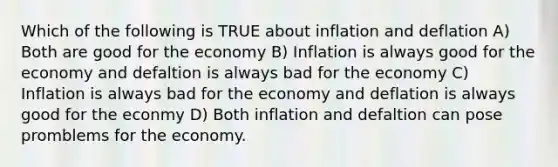 Which of the following is TRUE about inflation and deflation A) Both are good for the economy B) Inflation is always good for the economy and defaltion is always bad for the economy C) Inflation is always bad for the economy and deflation is always good for the econmy D) Both inflation and defaltion can pose promblems for the economy.