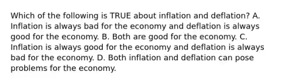 Which of the following is TRUE about inflation and deflation? A. Inflation is always bad for the economy and deflation is always good for the economy. B. Both are good for the economy. C. Inflation is always good for the economy and deflation is always bad for the economy. D. Both inflation and deflation can pose problems for the economy.