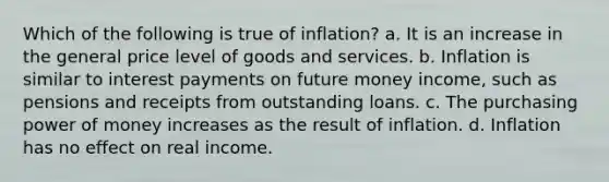 Which of the following is true of inflation? a. It is an increase in the general price level of goods and services. b. Inflation is similar to interest payments on future money income, such as pensions and receipts from outstanding loans. c. The purchasing power of money increases as the result of inflation. d. Inflation has no effect on real income.