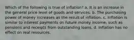 Which of the following is true of inflation? a. It is an increase in the general price level of goods and services. b. The purchasing power of money increases as the result of inflation. c. Inflation is similar to interest payments on future money income, such as pensions and receipts from outstanding loans. d. Inflation has no effect on real resources.