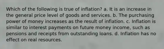 Which of the following is true of inflation? a. It is an increase in the general price level of goods and services. b. The purchasing power of money increases as the result of inflation. c. Inflation is similar to interest payments on future money income, such as pensions and receipts from outstanding loans. d. Inflation has no effect on real resources.