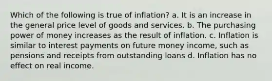 Which of the following is true of inflation? a. It is an increase in the general price level of goods and services. b. The purchasing power of money increases as the result of inflation. c. Inflation is similar to interest payments on future money income, such as pensions and receipts from outstanding loans d. Inflation has no effect on real income.