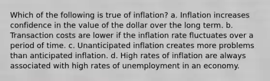 Which of the following is true of inflation? a. Inflation increases confidence in the value of the dollar over the long term. b. Transaction costs are lower if the inflation rate fluctuates over a period of time. c. Unanticipated inflation creates more problems than anticipated inflation. d. High rates of inflation are always associated with high rates of unemployment in an economy.