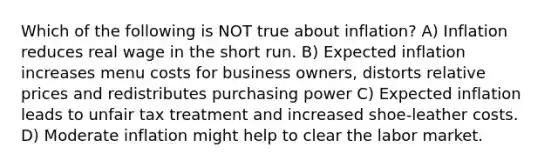 Which of the following is NOT true about inflation? A) Inflation reduces real wage in the short run. B) Expected inflation increases menu costs for business owners, distorts relative prices and redistributes purchasing power C) Expected inflation leads to unfair tax treatment and increased shoe-leather costs. D) Moderate inflation might help to clear the labor market.