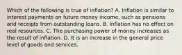 Which of the following is true of inflation? A. Inflation is similar to interest payments on future money income, such as pensions and receipts from outstanding loans. B. Inflation has no effect on real resources. C. The purchasing power of money increases as the result of inflation. D. It is an increase in the general price level of goods and services.