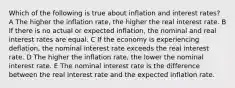 Which of the following is true about inflation and interest rates? A The higher the inflation rate, the higher the real interest rate. B If there is no actual or expected inflation, the nominal and real interest rates are equal. C If the economy is experiencing deflation, the nominal interest rate exceeds the real interest rate. D The higher the inflation rate, the lower the nominal interest rate. E The nominal interest rate is the difference between the real interest rate and the expected inflation rate.