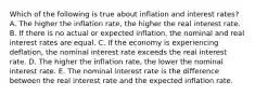 Which of the following is true about inflation and interest rates? A. The higher the inflation rate, the higher the real interest rate. B. If there is no actual or expected inflation, the nominal and real interest rates are equal. C. If the economy is experiencing deflation, the nominal interest rate exceeds the real interest rate. D. The higher the inflation rate, the lower the nominal interest rate. E. The nominal interest rate is the difference between the real interest rate and the expected inflation rate.