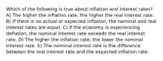 Which of the following is true about inflation and interest rates? A) The higher the inflation rate, the higher the real interest rate. B) If there is no actual or expected inflation, the nominal and real interest rates are equal. C) If the economy is experiencing deflation, the nominal interest rate exceeds the real interest rate. D) The higher the inflation rate, the lower the nominal interest rate. E) The nominal interest rate is the difference between the real interest rate and the expected inflation rate.