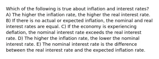 Which of the following is true about inflation and interest rates? A) The higher the inflation rate, the higher the real interest rate. B) If there is no actual or expected inflation, the nominal and real interest rates are equal. C) If the economy is experiencing deflation, the nominal interest rate exceeds the real interest rate. D) The higher the inflation rate, the lower the nominal interest rate. E) The nominal interest rate is the difference between the real interest rate and the expected inflation rate.