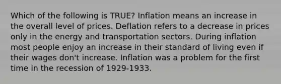 Which of the following is TRUE? Inflation means an increase in the overall level of prices. Deflation refers to a decrease in prices only in the energy and transportation sectors. During inflation most people enjoy an increase in their standard of living even if their wages don't increase. Inflation was a problem for the first time in the recession of 1929-1933.