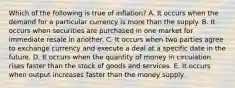 Which of the following is true of inflation? A. It occurs when the demand for a particular currency is more than the supply. B. It occurs when securities are purchased in one market for immediate resale in another. C. It occurs when two parties agree to exchange currency and execute a deal at a specific date in the future. D. It occurs when the quantity of money in circulation rises faster than the stock of goods and services. E. It occurs when output increases faster than the money supply.