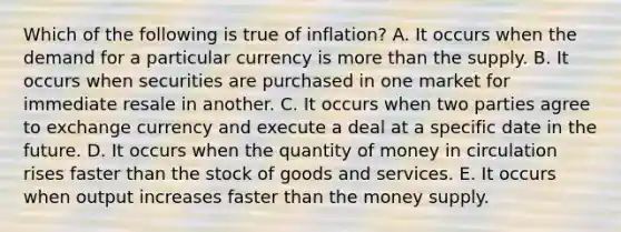 Which of the following is true of inflation? A. It occurs when the demand for a particular currency is more than the supply. B. It occurs when securities are purchased in one market for immediate resale in another. C. It occurs when two parties agree to exchange currency and execute a deal at a specific date in the future. D. It occurs when the quantity of money in circulation rises faster than the stock of goods and services. E. It occurs when output increases faster than the money supply.