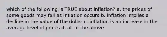 which of the following is TRUE about inflation? a. the prices of some goods may fall as inflation occurs b. inflation implies a decline in the value of the dollar c. inflation is an increase in the average level of prices d. all of the above