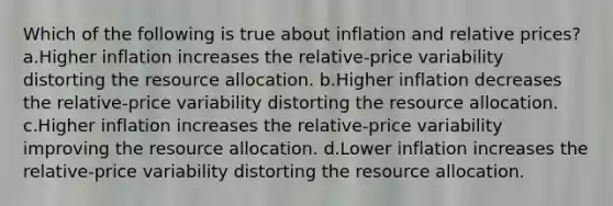 Which of the following is true about inflation and relative prices? a.Higher inflation increases the relative-price variability distorting the resource allocation. b.Higher inflation decreases the relative-price variability distorting the resource allocation. c.Higher inflation increases the relative-price variability improving the resource allocation. d.Lower inflation increases the relative-price variability distorting the resource allocation.