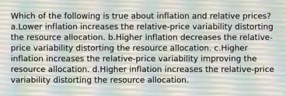 Which of the following is true about inflation and relative prices? a.Lower inflation increases the relative-price variability distorting the resource allocation. b.Higher inflation decreases the relative-price variability distorting the resource allocation. c.Higher inflation increases the relative-price variability improving the resource allocation. d.Higher inflation increases the relative-price variability distorting the resource allocation.