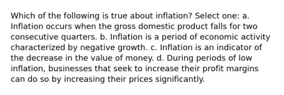 Which of the following is true about inflation? Select one: a. Inflation occurs when the gross domestic product falls for two consecutive quarters. b. Inflation is a period of economic activity characterized by negative growth. c. Inflation is an indicator of the decrease in the value of money. d. During periods of low inflation, businesses that seek to increase their profit margins can do so by increasing their prices significantly.