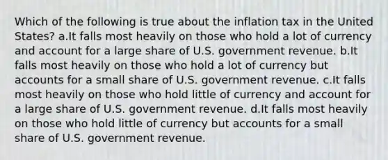 Which of the following is true about the inflation tax in the United States? a.It falls most heavily on those who hold a lot of currency and account for a large share of U.S. government revenue. b.It falls most heavily on those who hold a lot of currency bu<a href='https://www.questionai.com/knowledge/k7x83BRk9p-t-accounts' class='anchor-knowledge'>t accounts</a> for a small share of U.S. government revenue. c.It falls most heavily on those who hold little of currency and account for a large share of U.S. government revenue. d.It falls most heavily on those who hold little of currency but accounts for a small share of U.S. government revenue.