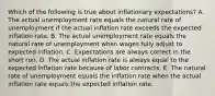 Which of the following is true about inflationary expectations? A. The actual unemployment rate equals the natural rate of unemployment if the actual inflation rate exceeds the expected inflation rate. B. The actual unemployment rate equals the natural rate of unemployment when wages fully adjust to expected inflation. C. Expectations are always correct in the short run. D. The actual inflation rate is always equal to the expected inflation rate because of labor contracts. E. The natural rate of unemployment equals the inflation rate when the actual inflation rate equals the expected inflation rate.