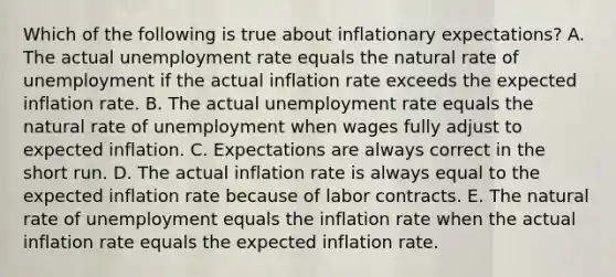 Which of the following is true about inflationary expectations? A. The actual unemployment rate equals the natural rate of unemployment if the actual inflation rate exceeds the expected inflation rate. B. The actual unemployment rate equals the natural rate of unemployment when wages fully adjust to expected inflation. C. Expectations are always correct in the short run. D. The actual inflation rate is always equal to the expected inflation rate because of labor contracts. E. The natural rate of unemployment equals the inflation rate when the actual inflation rate equals the expected inflation rate.