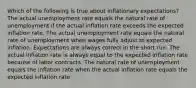 Which of the following is true about inflationary expectations? The actual unemployment rate equals the natural rate of unemployment if the actual inflation rate exceeds the expected inflation rate. The actual unemployment rate equals the natural rate of unemployment when wages fully adjust to expected inflation. Expectations are always correct in the short run. The actual inflation rate is always equal to the expected inflation rate because of labor contracts. The natural rate of unemployment equals the inflation rate when the actual inflation rate equals the expected inflation rate