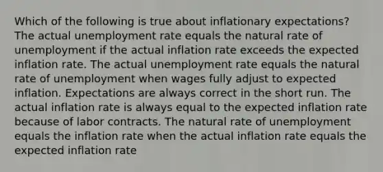 Which of the following is true about inflationary expectations? The actual unemployment rate equals the natural rate of unemployment if the actual inflation rate exceeds the expected inflation rate. The actual unemployment rate equals the natural rate of unemployment when wages fully adjust to expected inflation. Expectations are always correct in the short run. The actual inflation rate is always equal to the expected inflation rate because of labor contracts. The natural rate of unemployment equals the inflation rate when the actual inflation rate equals the expected inflation rate