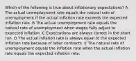 Which of the following is true about inflationary expectations? A The actual unemployment rate equals the natural rate of unemployment if the actual inflation rate exceeds the expected inflation rate. B The actual unemployment rate equals the natural rate of unemployment when wages fully adjust to expected inflation. C Expectations are always correct in the short run. D The actual inflation rate is always equal to the expected inflation rate because of labor contracts. E The natural rate of unemployment equals the inflation rate when the actual inflation rate equals the expected inflation rate.