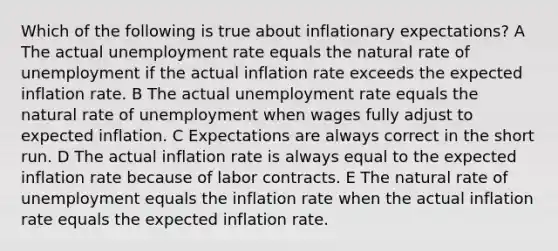 Which of the following is true about inflationary expectations? A The actual unemployment rate equals the natural rate of unemployment if the actual inflation rate exceeds the expected inflation rate. B The actual unemployment rate equals the natural rate of unemployment when wages fully adjust to expected inflation. C Expectations are always correct in the short run. D The actual inflation rate is always equal to the expected inflation rate because of labor contracts. E The natural rate of unemployment equals the inflation rate when the actual inflation rate equals the expected inflation rate.