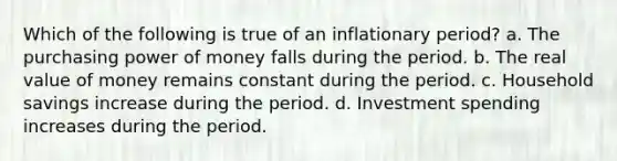 Which of the following is true of an inflationary period? a. The purchasing power of money falls during the period. b. The real value of money remains constant during the period. c. Household savings increase during the period. d. Investment spending increases during the period.