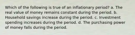 Which of the following is true of an inflationary period? a. The real value of money remains constant during the period. b. Household savings increase during the period. c. Investment spending increases during the period. d. The purchasing power of money falls during the period.