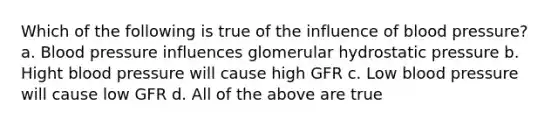 Which of the following is true of the influence of <a href='https://www.questionai.com/knowledge/kD0HacyPBr-blood-pressure' class='anchor-knowledge'>blood pressure</a>? a. Blood pressure influences glomerular hydrostatic pressure b. Hight blood pressure will cause high GFR c. Low blood pressure will cause low GFR d. All of the above are true