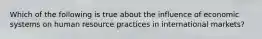 Which of the following is true about the influence of economic systems on human resource practices in international markets?