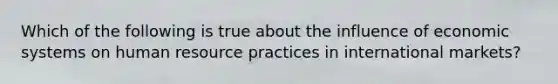 Which of the following is true about the influence of economic systems on human resource practices in international markets?