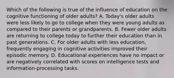 Which of the following is true of the influence of education on the cognitive functioning of older adults? A. Today's older adults were less likely to go to college when they were young adults as compared to their parents or grandparents. B. Fewer older adults are returning to college today to further their education than in past generations. C. For older adults with less education, frequently engaging in cognitive activities improved their episodic memory. D. Educational experiences have no impact or are negatively correlated with scores on intelligence tests and information-processing tasks.