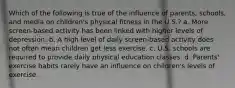 Which of the following is true of the influence of parents, schools, and media on children's physical fitness in the U.S.? a. More screen-based activity has been linked with higher levels of depression. b. A high level of daily screen-based activity does not often mean children get less exercise. c. U.S. schools are required to provide daily physical education classes. d. Parents' exercise habits rarely have an influence on children's levels of exercise.