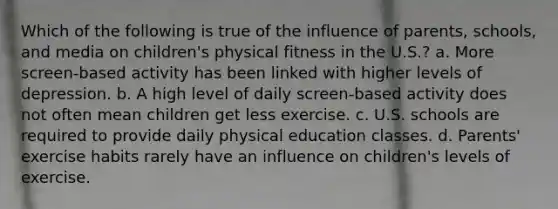 Which of the following is true of the influence of parents, schools, and media on children's physical fitness in the U.S.? a. More screen-based activity has been linked with higher levels of depression. b. A high level of daily screen-based activity does not often mean children get less exercise. c. U.S. schools are required to provide daily physical education classes. d. Parents' exercise habits rarely have an influence on children's levels of exercise.