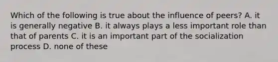 Which of the following is true about the influence of peers? A. it is generally negative B. it always plays a less important role than that of parents C. it is an important part of the socialization process D. none of these