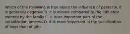 Which of the following is true about the influence of peers? A. It is generally negative B. It is minute compared to the influence exerted by the family C. It is an important part of the socialization process D. It is more important in the socialization of boys than of girls