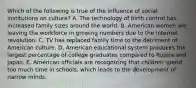 Which of the following is true of the influence of social institutions on culture? A. The technology of birth control has increased family sizes around the world. B. American women are leaving the workforce in growing numbers due to the Internet revolution. C. TV has replaced family time to the detriment of American culture. D. American educational system produces the largest percentage of college graduates compared to Russia and Japan. E. American officials are recognizing that children spend too much time in schools, which leads to the development of narrow minds.