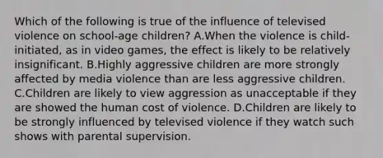 Which of the following is true of the influence of televised violence on school-age children? A.When the violence is child-initiated, as in video games, the effect is likely to be relatively insignificant. B.Highly aggressive children are more strongly affected by media violence than are less aggressive children. C.Children are likely to view aggression as unacceptable if they are showed the human cost of violence. D.Children are likely to be strongly influenced by televised violence if they watch such shows with parental supervision.