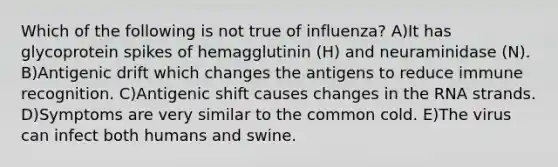 Which of the following is not true of influenza? A)It has glycoprotein spikes of hemagglutinin (H) and neuraminidase (N). B)Antigenic drift which changes the antigens to reduce immune recognition. C)Antigenic shift causes changes in the RNA strands. D)Symptoms are very similar to the common cold. E)The virus can infect both humans and swine.