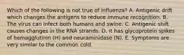 Which of the following is not true of influenza? A. Antigenic drift which changes the antigens to reduce immune recognition. B. The virus can infect both humans and swine. C. Antigenic shift causes changes in the RNA strands. D. It has glycoprotein spikes of hemagglutinin (H) and neuraminidase (N). E. Symptoms are very similar to the common cold.