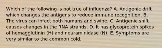 Which of the following is not true of influenza? A. Antigenic drift which changes the antigens to reduce immune recognition. B. The virus can infect both humans and swine. C. Antigenic shift causes changes in the RNA strands. D. It has glycoprotein spikes of hemagglutinin (H) and neuraminidase (N). E. Symptoms are very similar to the common cold.