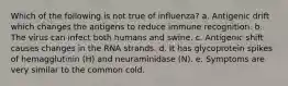 Which of the following is not true of influenza? a. Antigenic drift which changes the antigens to reduce immune recognition. b. The virus can infect both humans and swine. c. Antigenic shift causes changes in the RNA strands. d. It has glycoprotein spikes of hemagglutinin (H) and neuraminidase (N). e. Symptoms are very similar to the common cold.