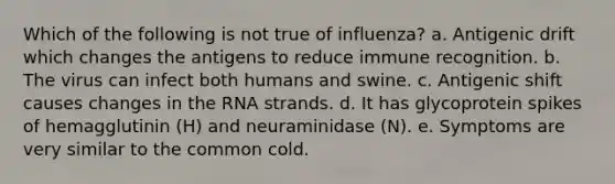 Which of the following is not true of influenza? a. Antigenic drift which changes the antigens to reduce immune recognition. b. The virus can infect both humans and swine. c. Antigenic shift causes changes in the RNA strands. d. It has glycoprotein spikes of hemagglutinin (H) and neuraminidase (N). e. Symptoms are very similar to the common cold.