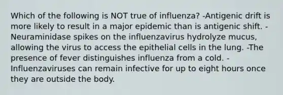 Which of the following is NOT true of influenza? -Antigenic drift is more likely to result in a major epidemic than is antigenic shift. -Neuraminidase spikes on the influenzavirus hydrolyze mucus, allowing the virus to access the epithelial cells in the lung. -The presence of fever distinguishes influenza from a cold. -Influenzaviruses can remain infective for up to eight hours once they are outside the body.