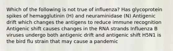 Which of the following is not true of influenza? Has glycoprotein spikes of hemagglutinin (H) and neuraminidase (N) Antigenic drift which changes the antigens to reduce immune recognition Antigenic shift causes changes in the RNA strands Influenza B viruses undergo both antigenic drift and antigenic shift H5N1 is the bird flu strain that may cause a pandemic