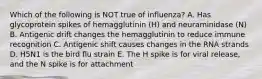 Which of the following is NOT true of influenza? A. Has glycoprotein spikes of hemagglutinin (H) and neuraminidase (N) B. Antigenic drift changes the hemagglutinin to reduce immune recognition C. Antigenic shift causes changes in the RNA strands D. H5N1 is the bird flu strain E. The H spike is for viral release, and the N spike is for attachment