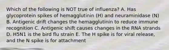 Which of the following is NOT true of influenza? A. Has glycoprotein spikes of hemagglutinin (H) and neuraminidase (N) B. Antigenic drift changes the hemagglutinin to reduce immune recognition C. Antigenic shift causes changes in the RNA strands D. H5N1 is the bird flu strain E. The H spike is for viral release, and the N spike is for attachment