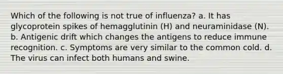 Which of the following is not true of influenza? a. It has glycoprotein spikes of hemagglutinin (H) and neuraminidase (N). b. Antigenic drift which changes the antigens to reduce immune recognition. c. Symptoms are very similar to the common cold. d. The virus can infect both humans and swine.