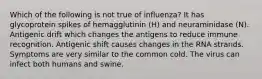 Which of the following is not true of influenza? It has glycoprotein spikes of hemagglutinin (H) and neuraminidase (N). Antigenic drift which changes the antigens to reduce immune recognition. Antigenic shift causes changes in the RNA strands. Symptoms are very similar to the common cold. The virus can infect both humans and swine.